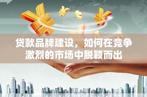 中国香港贷款品牌建设，如何在竞争激烈的市场中脱颖而出