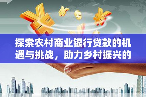 中国香港探索农村商业银行贷款的机遇与挑战，助力乡村振兴的金融引擎